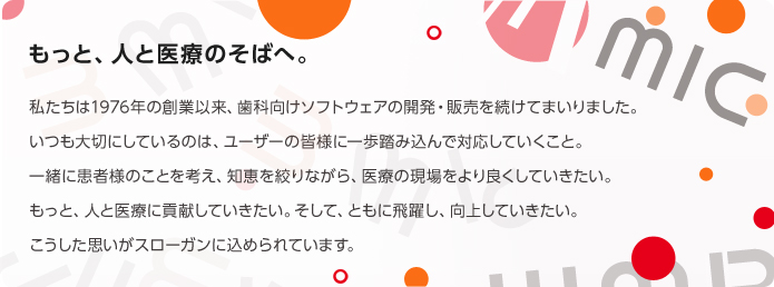 もっと、人と医療のそばへ。　私たちは1976年の創業以来、歯科向けソフトウェアの開発・販売を続けてまいりました。いつも大切にしているのは、ユーザーの皆様に一歩踏み込んで対応していくこと。一緒に患者様のことを考え、知恵を絞りながら、医療の現場をより良くしていきたい。もっと、人と医療に貢献していきたい。そして、ともに飛躍し、向上していきたい。こうした思いがスローガンに込められています。